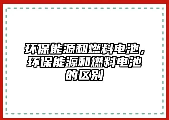 環(huán)保能源和燃料電池，環(huán)保能源和燃料電池的區(qū)別