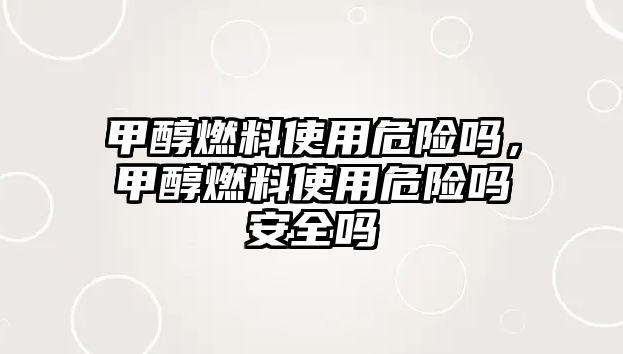 甲醇燃料使用危險嗎，甲醇燃料使用危險嗎安全嗎