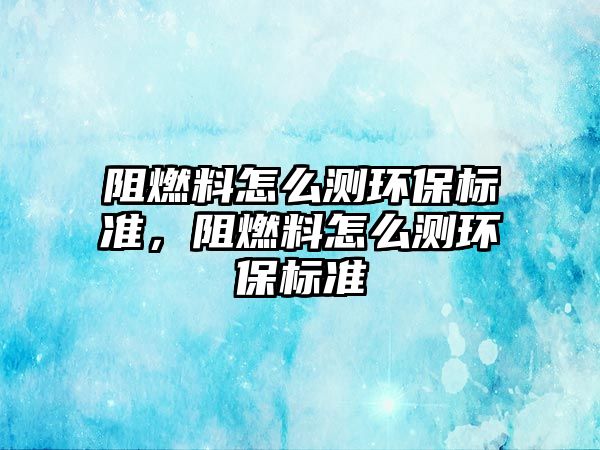 阻燃料怎么測環(huán)保標準，阻燃料怎么測環(huán)保標準