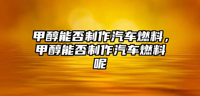 甲醇能否制作汽車燃料，甲醇能否制作汽車燃料呢