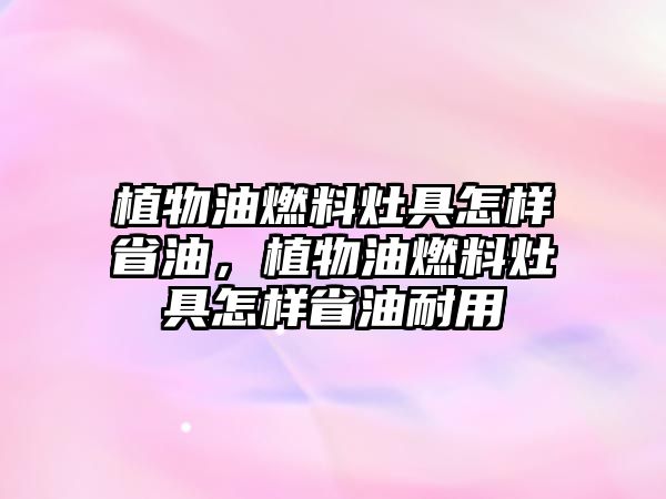 植物油燃料灶具怎樣省油，植物油燃料灶具怎樣省油耐用