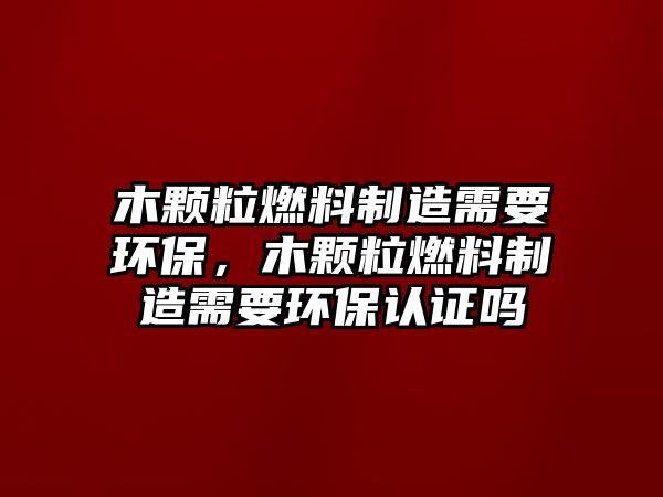 木顆粒燃料制造需要環(huán)保，木顆粒燃料制造需要環(huán)保認(rèn)證嗎