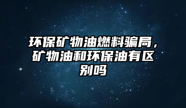 環(huán)保礦物油燃料騙局，礦物油和環(huán)保油有區(qū)別嗎