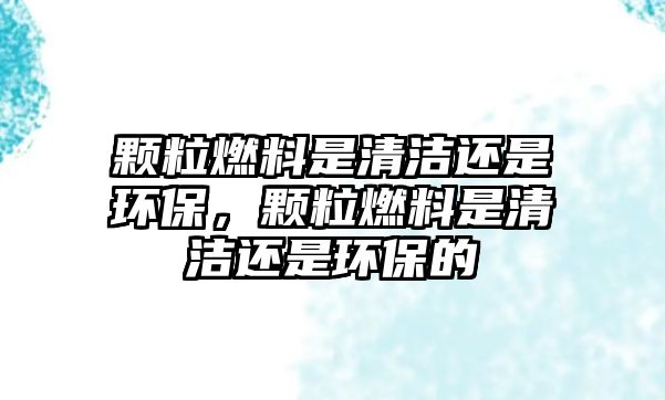 顆粒燃料是清潔還是環(huán)保，顆粒燃料是清潔還是環(huán)保的