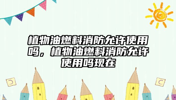 植物油燃料消防允許使用嗎，植物油燃料消防允許使用嗎現在