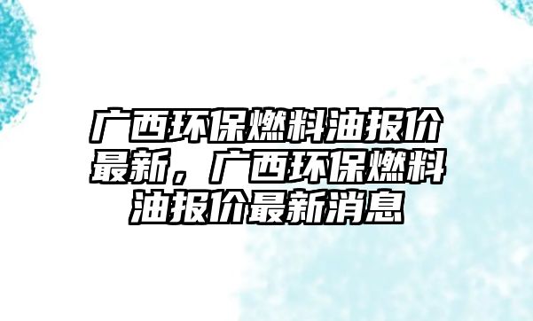 廣西環(huán)保燃料油報價最新，廣西環(huán)保燃料油報價最新消息