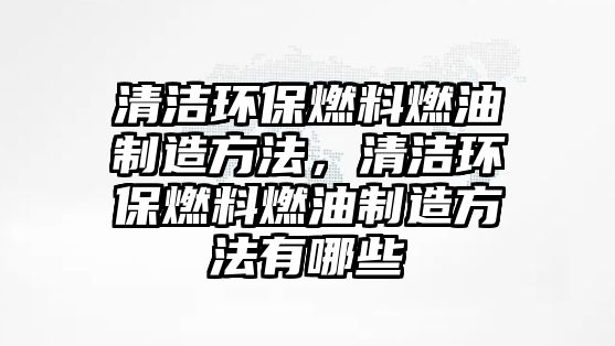 清潔環(huán)保燃料燃油制造方法，清潔環(huán)保燃料燃油制造方法有哪些