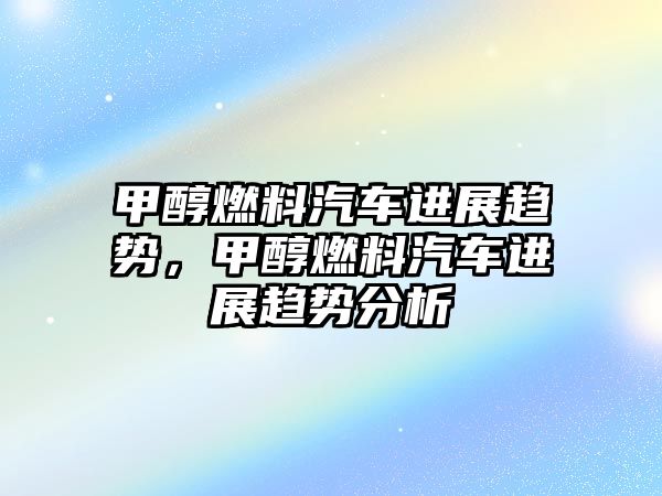 甲醇燃料汽車進(jìn)展趨勢(shì)，甲醇燃料汽車進(jìn)展趨勢(shì)分析