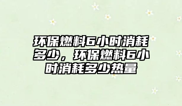 環(huán)保燃料6小時消耗多少，環(huán)保燃料6小時消耗多少熱量