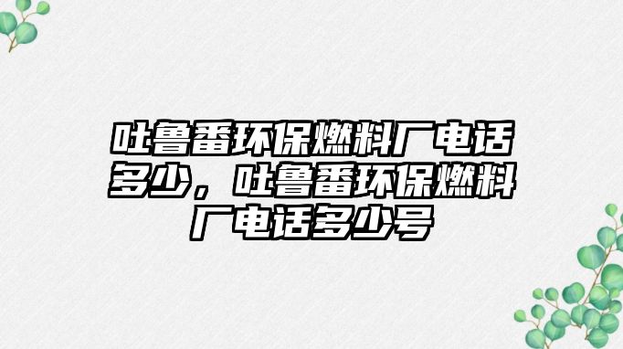 吐魯番環(huán)保燃料廠電話多少，吐魯番環(huán)保燃料廠電話多少號(hào)