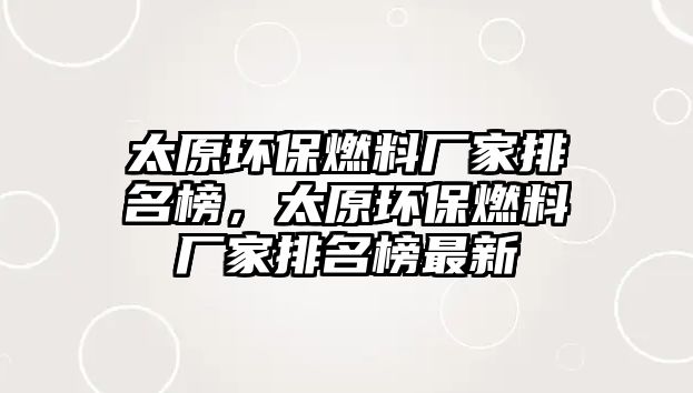 太原環(huán)保燃料廠家排名榜，太原環(huán)保燃料廠家排名榜最新