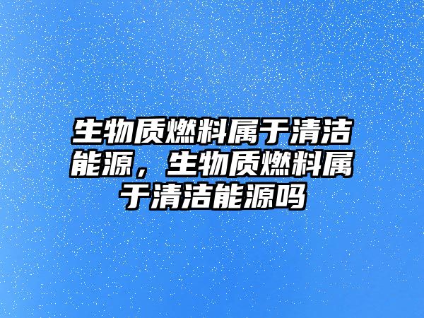 生物質(zhì)燃料屬于清潔能源，生物質(zhì)燃料屬于清潔能源嗎