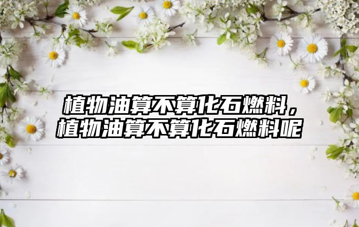 植物油算不算化石燃料，植物油算不算化石燃料呢