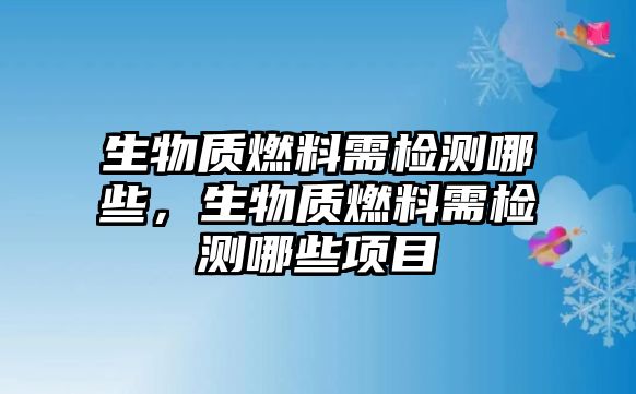 生物質(zhì)燃料需檢測(cè)哪些，生物質(zhì)燃料需檢測(cè)哪些項(xiàng)目