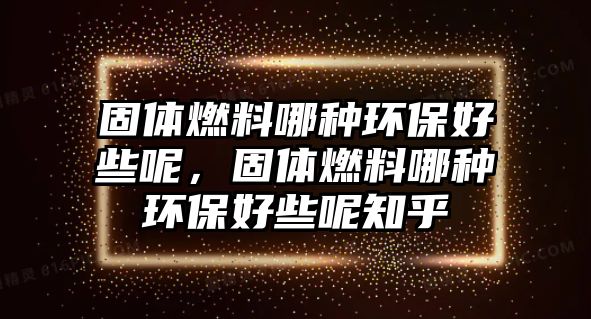 固體燃料哪種環(huán)保好些呢，固體燃料哪種環(huán)保好些呢知乎