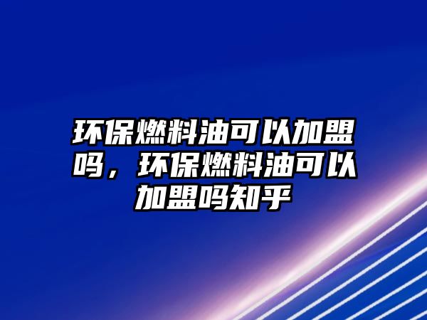 環(huán)保燃料油可以加盟嗎，環(huán)保燃料油可以加盟嗎知乎