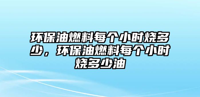 環(huán)保油燃料每個(gè)小時(shí)燒多少，環(huán)保油燃料每個(gè)小時(shí)燒多少油