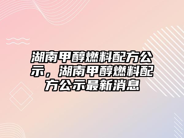 湖南甲醇燃料配方公示，湖南甲醇燃料配方公示最新消息