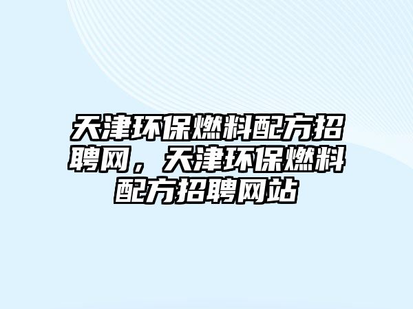 天津環(huán)保燃料配方招聘網(wǎng)，天津環(huán)保燃料配方招聘網(wǎng)站