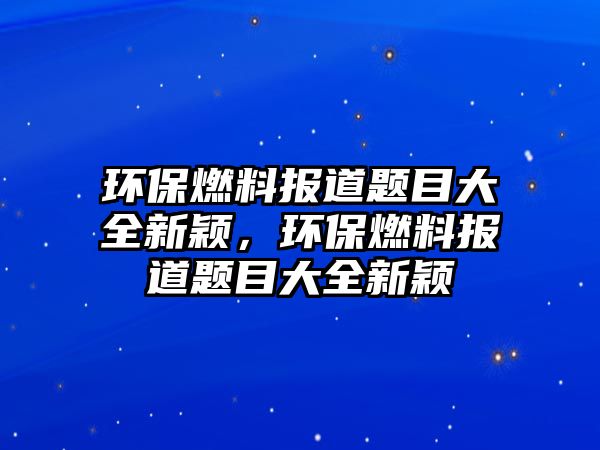 環(huán)保燃料報(bào)道題目大全新穎，環(huán)保燃料報(bào)道題目大全新穎