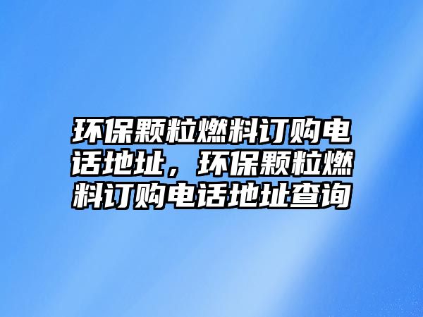 環(huán)保顆粒燃料訂購電話地址，環(huán)保顆粒燃料訂購電話地址查詢