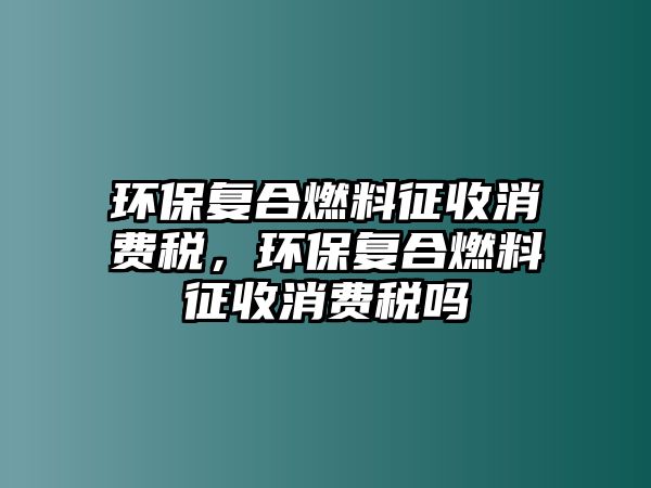 環(huán)保復(fù)合燃料征收消費稅，環(huán)保復(fù)合燃料征收消費稅嗎