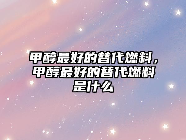 甲醇最好的替代燃料，甲醇最好的替代燃料是什么