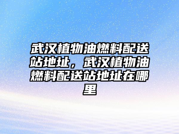 武漢植物油燃料配送站地址，武漢植物油燃料配送站地址在哪里