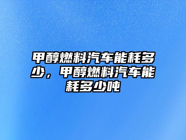 甲醇燃料汽車能耗多少，甲醇燃料汽車能耗多少噸