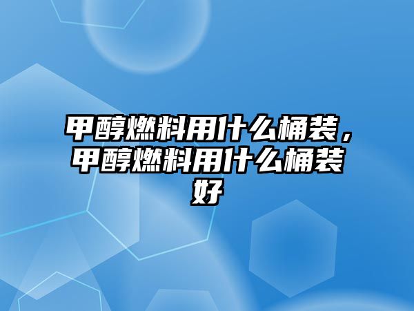 甲醇燃料用什么桶裝，甲醇燃料用什么桶裝好