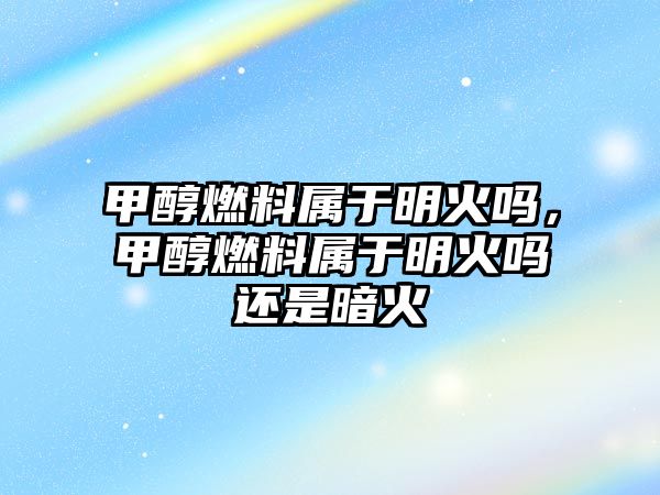 甲醇燃料屬于明火嗎，甲醇燃料屬于明火嗎還是暗火