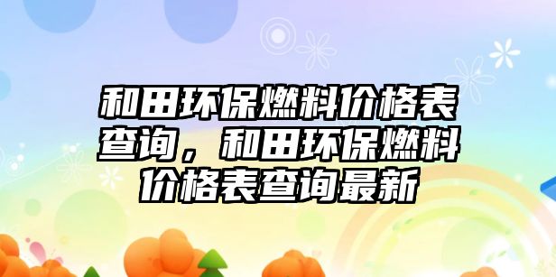 和田環(huán)保燃料價(jià)格表查詢，和田環(huán)保燃料價(jià)格表查詢最新