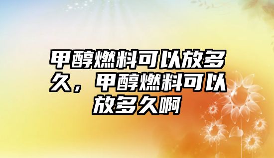 甲醇燃料可以放多久，甲醇燃料可以放多久啊