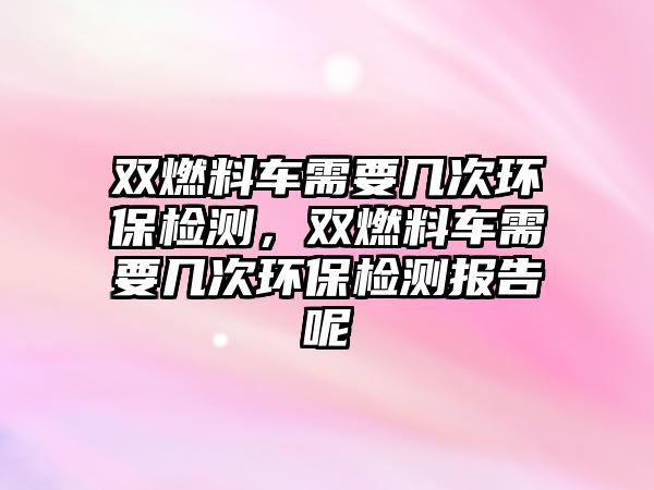 雙燃料車需要幾次環(huán)保檢測(cè)，雙燃料車需要幾次環(huán)保檢測(cè)報(bào)告呢