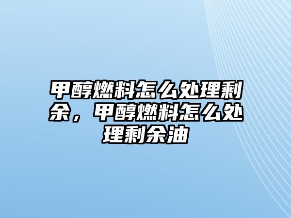 甲醇燃料怎么處理剩余，甲醇燃料怎么處理剩余油