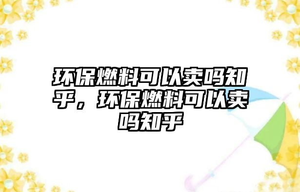 環(huán)保燃料可以賣嗎知乎，環(huán)保燃料可以賣嗎知乎