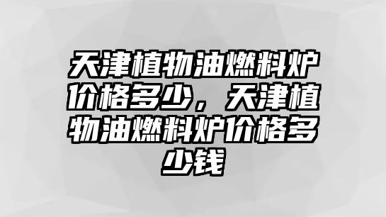 天津植物油燃料爐價(jià)格多少，天津植物油燃料爐價(jià)格多少錢(qián)