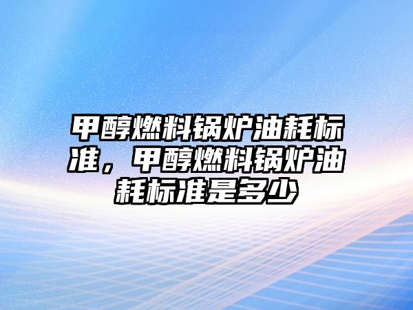 甲醇燃料鍋爐油耗標(biāo)準(zhǔn)，甲醇燃料鍋爐油耗標(biāo)準(zhǔn)是多少