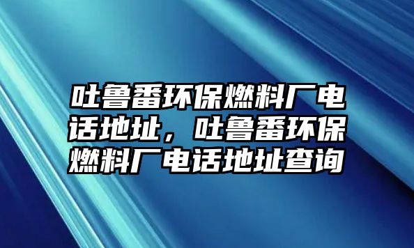 吐魯番環(huán)保燃料廠電話地址，吐魯番環(huán)保燃料廠電話地址查詢