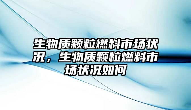 生物質顆粒燃料市場狀況，生物質顆粒燃料市場狀況如何