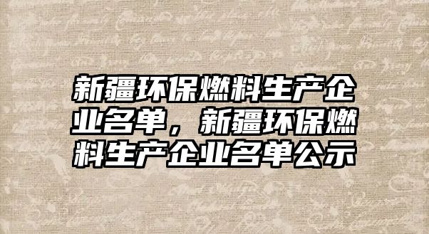 新疆環(huán)保燃料生產企業(yè)名單，新疆環(huán)保燃料生產企業(yè)名單公示