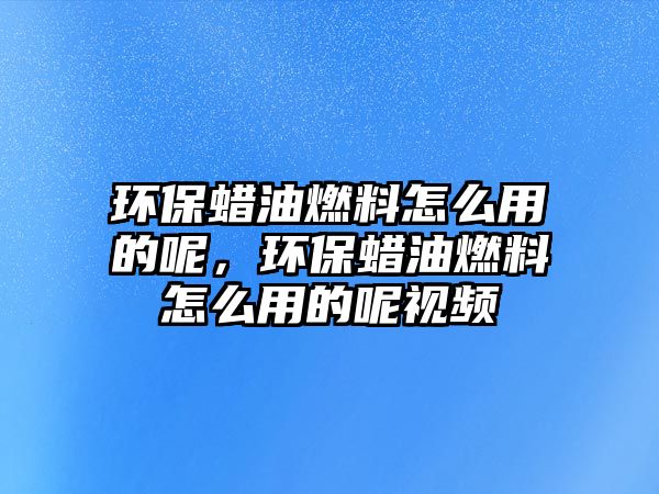 環(huán)保蠟油燃料怎么用的呢，環(huán)保蠟油燃料怎么用的呢視頻