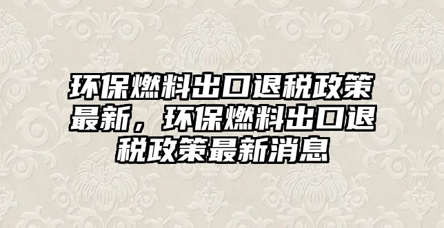 環(huán)保燃料出口退稅政策最新，環(huán)保燃料出口退稅政策最新消息