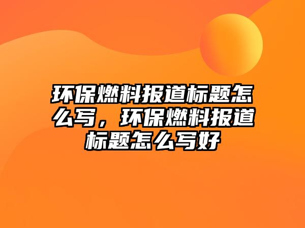 環(huán)保燃料報道標題怎么寫，環(huán)保燃料報道標題怎么寫好