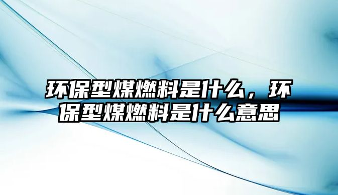 環(huán)保型煤燃料是什么，環(huán)保型煤燃料是什么意思