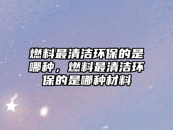 燃料最清潔環(huán)保的是哪種，燃料最清潔環(huán)保的是哪種材料