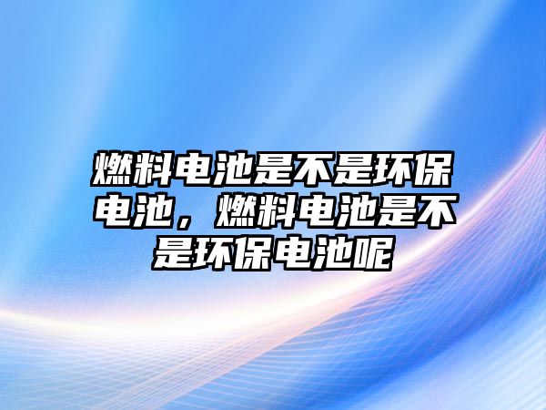 燃料電池是不是環(huán)保電池，燃料電池是不是環(huán)保電池呢