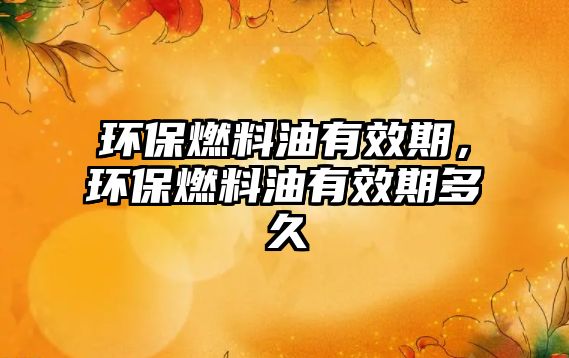 環(huán)保燃料油有效期，環(huán)保燃料油有效期多久