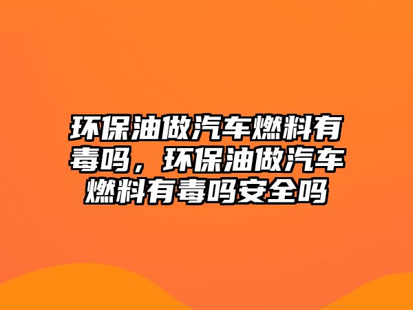 環(huán)保油做汽車燃料有毒嗎，環(huán)保油做汽車燃料有毒嗎安全嗎