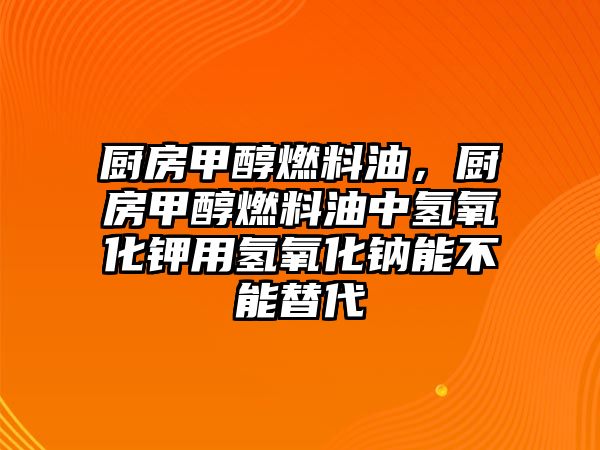 廚房甲醇燃料油，廚房甲醇燃料油中氫氧化鉀用氫氧化鈉能不能替代